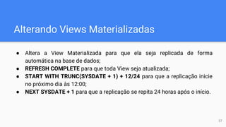 Alterando Views Materializadas
● Altera a View Materializada para que ela seja replicada de forma
automática na base de dados;
● REFRESH COMPLETE para que toda View seja atualizada;
● START WITH TRUNC(SYSDATE + 1) + 12/24 para que a replicação inicie
no próximo dia às 12:00;
● NEXT SYSDATE + 1 para que a replicação se repita 24 horas após o início.
57
 