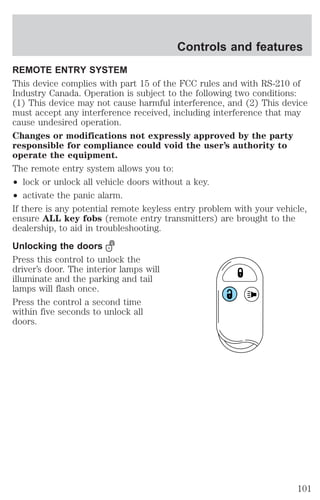 Controls and features 
REMOTE ENTRY SYSTEM 
This device complies with part 15 of the FCC rules and with RS-210 of 
Industry Canada. Operation is subject to the following two conditions: 
(1) This device may not cause harmful interference, and (2) This device 
must accept any interference received, including interference that may 
cause undesired operation. 
Changes or modifications not expressly approved by the party 
responsible for compliance could void the user’s authority to 
operate the equipment. 
The remote entry system allows you to: 
² lock or unlock all vehicle doors without a key. 
² activate the panic alarm. 
If there is any potential remote keyless entry problem with your vehicle, 
ensure ALL key fobs (remote entry transmitters) are brought to the 
dealership, to aid in troubleshooting. 
Unlocking the doors 
Press this control to unlock the 
driver’s door. The interior lamps will 
illuminate and the parking and tail 
lamps will flash once. 
Press the control a second time 
within five seconds to unlock all 
doors. 
101 
 
