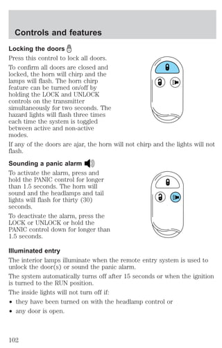 Controls and features 
Locking the doors 
Press this control to lock all doors. 
To confirm all doors are closed and 
locked, the horn will chirp and the 
lamps will flash. The horn chirp 
feature can be turned on/off by 
holding the LOCK and UNLOCK 
controls on the transmitter 
simultaneously for two seconds. The 
hazard lights will flash three times 
each time the system is toggled 
between active and non-active 
modes. 
If any of the doors are ajar, the horn will not chirp and the lights will not 
flash. 
Sounding a panic alarm 
To activate the alarm, press and 
hold the PANIC control for longer 
than 1.5 seconds. The horn will 
sound and the headlamps and tail 
lights will flash for thirty (30) 
seconds. 
To deactivate the alarm, press the 
LOCK or UNLOCK or hold the 
PANIC control down for longer than 
1.5 seconds. 
Illuminated entry 
The interior lamps illuminate when the remote entry system is used to 
unlock the door(s) or sound the panic alarm. 
The system automatically turns off after 15 seconds or when the ignition 
is turned to the RUN position. 
The inside lights will not turn off if: 
² they have been turned on with the headlamp control or 
² any door is open. 
102 
 