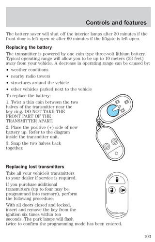 Controls and features 
The battery saver will shut off the interior lamps after 30 minutes if the 
front door is left open or after 60 minutes if the liftgate is left open. 
Replacing the battery 
The transmitter is powered by one coin type three-volt lithium battery. 
Typical operating range will allow you to be up to 10 meters (33 feet) 
away from your vehicle. A decrease in operating range can be caused by: 
² weather conditions 
² nearby radio towers 
² structures around the vehicle 
² other vehicles parked next to the vehicle 
To replace the battery: 
1. Twist a thin coin between the two 
halves of the transmitter near the 
key ring. DO NOT TAKE THE 
FRONT PART OF THE 
TRANSMITTER APART. 
2. Place the positive (+) side of new 
battery up. Refer to the diagram 
inside the transmitter unit. 
3. Snap the two halves back 
together. 
Replacing lost transmitters 
Take all your vehicle’s transmitters 
to your dealer if service is required. 
If you purchase additional 
transmitters (up to four may be 
programmed into memory), perform 
the following procedure: 
With all doors closed and locked, 
insert and remove the key from the 
ignition six times within ten 
seconds. The park lamps will flash 
twice to confirm the programming mode has been entered. 
103 
 