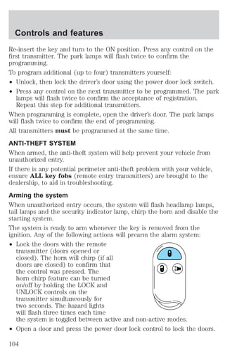 Controls and features 
Re-insert the key and turn to the ON position. Press any control on the 
first transmitter. The park lamps will flash twice to confirm the 
programming. 
To program additional (up to four) transmitters yourself: 
² Unlock, then lock the driver’s door using the power door lock switch. 
² Press any control on the next transmitter to be programmed. The park 
lamps will flash twice to confirm the acceptance of registration. 
Repeat this step for additional transmitters. 
When programming is complete, open the driver’s door. The park lamps 
will flash twice to confirm the end of programming. 
All transmitters must be programmed at the same time. 
ANTI-THEFT SYSTEM 
When armed, the anti-theft system will help prevent your vehicle from 
unauthorized entry. 
If there is any potential perimeter anti-theft problem with your vehicle, 
ensure ALL key fobs (remote entry transmitters) are brought to the 
dealership, to aid in troubleshooting. 
Arming the system 
When unauthorized entry occurs, the system will flash headlamp lamps, 
tail lamps and the security indicator lamp, chirp the horn and disable the 
starting system. 
The system is ready to arm whenever the key is removed from the 
ignition. Any of the following actions will prearm the alarm system: 
² Lock the doors with the remote 
transmitter (doors opened or 
closed). The horn will chirp (if all 
doors are closed) to confirm that 
the control was pressed. The 
horn chirp feature can be turned 
on/off by holding the LOCK and 
UNLOCK controls on the 
transmitter simultaneously for 
two seconds. The hazard lights 
will flash three times each time 
the system is toggled between active and non-active modes. 
² Open a door and press the power door lock control to lock the doors. 
104 
 