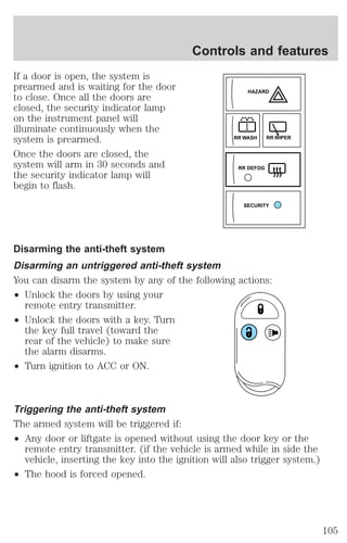 If a door is open, the system is 
prearmed and is waiting for the door 
to close. Once all the doors are 
closed, the security indicator lamp 
on the instrument panel will 
illuminate continuously when the 
system is prearmed. 
Once the doors are closed, the 
system will arm in 30 seconds and 
the security indicator lamp will 
begin to flash. 
Controls and features 
HAZARD 
RR WASH RR WIPER 
RR DEFOG 
Disarming the anti-theft system 
Disarming an untriggered anti-theft system 
You can disarm the system by any of the following actions: 
² Unlock the doors by using your 
remote entry transmitter. 
² Unlock the doors with a key. Turn 
the key full travel (toward the 
rear of the vehicle) to make sure 
the alarm disarms. 
² Turn ignition to ACC or ON. 
Triggering the anti-theft system 
The armed system will be triggered if: 
² Any door or liftgate is opened without using the door key or the 
remote entry transmitter. (if the vehicle is armed while in side the 
vehicle, inserting the key into the ignition will also trigger system.) 
² The hood is forced opened. 
SECURITY 
105 
 