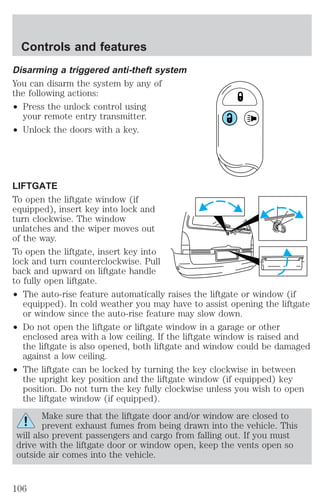 Controls and features 
Disarming a triggered anti-theft system 
You can disarm the system by any of 
the following actions: 
² Press the unlock control using 
your remote entry transmitter. 
² Unlock the doors with a key. 
LIFTGATE 
To open the liftgate window (if 
equipped), insert key into lock and 
turn clockwise. The window 
unlatches and the wiper moves out 
of the way. 
To open the liftgate, insert key into 
lock and turn counterclockwise. Pull 
back and upward on liftgate handle 
to fully open liftgate. 
² The auto-rise feature automatically raises the liftgate or window (if 
equipped). In cold weather you may have to assist opening the liftgate 
or window since the auto-rise feature may slow down. 
² Do not open the liftgate or liftgate window in a garage or other 
enclosed area with a low ceiling. If the liftgate window is raised and 
the liftgate is also opened, both liftgate and window could be damaged 
against a low ceiling. 
² The liftgate can be locked by turning the key clockwise in between 
the upright key position and the liftgate window (if equipped) key 
position. Do not turn the key fully clockwise unless you wish to open 
the liftgate window (if equipped). 
Make sure that the liftgate door and/or window are closed to 
prevent exhaust fumes from being drawn into the vehicle. This 
will also prevent passengers and cargo from falling out. If you must 
drive with the liftgate door or window open, keep the vents open so 
outside air comes into the vehicle. 
106 
 