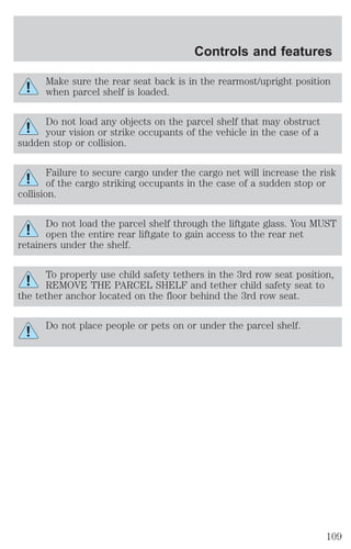 Controls and features 
Make sure the rear seat back is in the rearmost/upright position 
when parcel shelf is loaded. 
Do not load any objects on the parcel shelf that may obstruct 
your vision or strike occupants of the vehicle in the case of a 
sudden stop or collision. 
Failure to secure cargo under the cargo net will increase the risk 
of the cargo striking occupants in the case of a sudden stop or 
collision. 
Do not load the parcel shelf through the liftgate glass. You MUST 
open the entire rear liftgate to gain access to the rear net 
retainers under the shelf. 
To properly use child safety tethers in the 3rd row seat position, 
REMOVE THE PARCEL SHELF and tether child safety seat to 
the tether anchor located on the floor behind the 3rd row seat. 
Do not place people or pets on or under the parcel shelf. 
109 
 