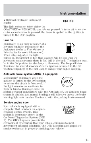 Instrumentation 
² Optional electronic instrument 
CRUISE 
cluster 
This light comes on when either the 
COAST/SET or RES/ACCEL controls are pressed. It turns off when the 
cruise cancel control is pressed, the brake is applied or the ignition is 
turned to the OFF position. 
Low fuel 
Illuminates as an early reminder of a 
low fuel condition indicated on the 
fuel gauge (refer to Fuel Gauge in 
this chapter for more information). 
When refueling, after the light 
comes on, the amount of fuel that is added will be less than the 
advertised capacity since there is fuel still in the tank. The ignition must 
be in the ON position for this lamp to illuminate. The lamp will also 
illuminate for several seconds after the ignition is turned to the ON 
position regardless of the fuel level to ensure your bulb is working. 
Anti-lock brake system (ABS) (if equipped) 
Momentarily illuminates when the 
ignition is turned to the ON position 
ABS 
to ensure the circuit is functional. If 
the light remains on, continues to 
flash or fails to illuminate, have the 
system serviced immediately. With the ABS light on, the anti-lock brake 
system is disabled and normal braking is still effective unless the brake 
warning light also remains illuminated with the parking brake released. 
Service engine soon 
Your vehicle is equipped with a 
SERVICE 
computer that monitors the engine’s 
ENGINE 
emission control system. This 
SOON 
system is commonly known as the 
On Board Diagnostics System (OBD 
II). The OBD II system protects the 
environment by ensuring that your vehicle continues to meet 
government emission standards. The OBD II system also assists the 
service technician in properly servicing your vehicle. 
11 
 