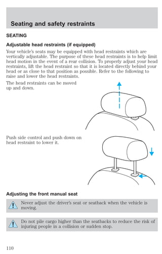 Seating and safety restraints 
SEATING 
Adjustable head restraints (if equipped) 
Your vehicle’s seats may be equipped with head restraints which are 
vertically adjustable. The purpose of these head restraints is to help limit 
head motion in the event of a rear collision. To properly adjust your head 
restraints, lift the head restraint so that it is located directly behind your 
head or as close to that position as possible. Refer to the following to 
raise and lower the head restraints. 
The head restraints can be moved 
up and down. 
Push side control and push down on 
head restraint to lower it. 
Adjusting the front manual seat 
Never adjust the driver’s seat or seatback when the vehicle is 
moving. 
Do not pile cargo higher than the seatbacks to reduce the risk of 
injuring people in a collision or sudden stop. 
110 
 