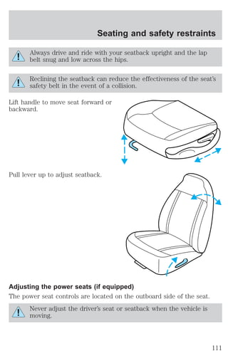 Seating and safety restraints 
Always drive and ride with your seatback upright and the lap 
belt snug and low across the hips. 
Reclining the seatback can reduce the effectiveness of the seat’s 
safety belt in the event of a collision. 
Lift handle to move seat forward or 
backward. 
Pull lever up to adjust seatback. 
Adjusting the power seats (if equipped) 
The power seat controls are located on the outboard side of the seat. 
Never adjust the driver’s seat or seatback when the vehicle is 
moving. 
111 
 