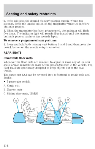 Seating and safety restraints 
2. Press and hold the desired memory position button. Within ten 
seconds, press the unlock button on the transmitter while the memory 
button is pressed. 
3. When the transmitter has been programmed, the indicator will flash 
five times. The indicator light will remain illuminated until the memory 
button is pressed again or ten seconds lapse. 
To remove a programmed seat position: 
1. Press and hold both memory seat buttons 1 and 2 and then press the 
unlock button on the remote entry transmitter. 
REAR SEATS 
Removable floor mats 
Whenever the floor mats are removed to adjust or move any of the rear 
seats, always reinstall the mats before passengers ride in the vehicle. The 
floor mats are specifically designed to keep objects out of the seat 
tracks. 
The cargo mat (A.) can be reversed (top to bottom) to retain soils and 
liquids. 
² 7 passenger vehicle 
A. Cargo mat 
B. Narrow mats 
C. Sliding door mats, LH/RH 
A B C 
114 
 