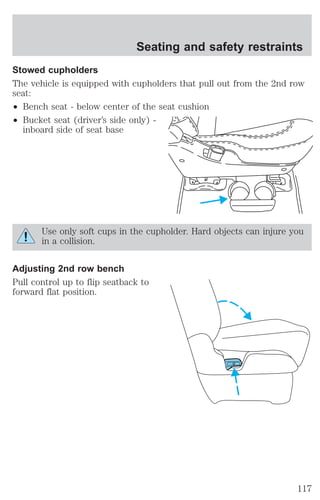 Seating and safety restraints 
Stowed cupholders 
The vehicle is equipped with cupholders that pull out from the 2nd row 
seat: 
² Bench seat - below center of the seat cushion 
² Bucket seat (driver’s side only) - 
inboard side of seat base 
Use only soft cups in the cupholder. Hard objects can injure you 
in a collision. 
Adjusting 2nd row bench 
Pull control up to flip seatback to 
forward flat position. 
117 
 