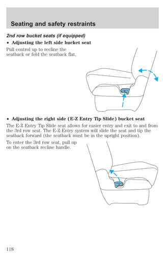 Seating and safety restraints 
2nd row bucket seats (if equipped) 
² Adjusting the left side bucket seat 
Pull control up to recline the 
seatback or fold the seatback flat. 
² Adjusting the right side (E-Z Entry Tip Slide) bucket seat 
The E-Z Entry Tip Slide seat allows for easier entry and exit to and from 
the 3rd row seat. The E-Z Entry system will slide the seat and tip the 
seatback forward (the seatback must be in the upright position). 
To enter the 3rd row seat, pull up 
on the seatback recline handle. 
118 
 
