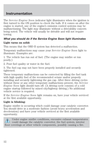 Instrumentation 
The Service Engine Soon indicator light illuminates when the ignition is 
first turned to the ON position to check the bulb. If it comes on after the 
engine is started, one of the engine’s emission control systems may be 
malfunctioning. The light may illuminate without a driveability concern 
being noted. The vehicle will usually be drivable and will not require 
towing. 
What you should do if the Service Engine Soon light illuminates 
Light turns on solid: 
This means that the OBD II system has detected a malfunction. 
Temporary malfunctions may cause your Service Engine Soon light to 
illuminate. Examples are: 
1. The vehicle has run out of fuel. (The engine may misfire or run 
poorly.) 
2. Poor fuel quality or water in the fuel. 
3. The fuel cap may not have been properly installed and securely 
tightened. 
These temporary malfunctions can be corrected by filling the fuel tank 
with high quality fuel of the recommended octane and/or properly 
installing and securely tightening the gas cap. After three driving cycles 
without these or any other temporary malfunctions present, the Service 
Engine Soon light should turn off. (A driving cycle consists of a cold 
engine startup followed by mixed city/highway driving.) No additional 
vehicle service is required. 
If the Service Engine Soon light remains on, have your vehicle serviced 
at the first available opportunity. 
Light is blinking: 
Engine misfire is occurring which could damage your catalytic converter. 
You should drive in a moderate fashion (avoid heavy acceleration and 
deceleration) and have your vehicle serviced at the first available 
opportunity. 
Under engine misfire conditions, excessive exhaust temperatures 
could damage the catalytic converter, the fuel system, interior 
floor coverings or other vehicle components, possibly causing a fire. 
12 
 