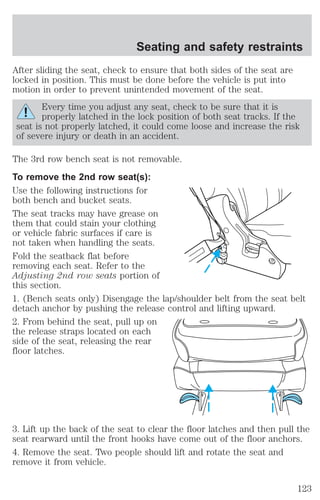 Seating and safety restraints 
After sliding the seat, check to ensure that both sides of the seat are 
locked in position. This must be done before the vehicle is put into 
motion in order to prevent unintended movement of the seat. 
Every time you adjust any seat, check to be sure that it is 
properly latched in the lock position of both seat tracks. If the 
seat is not properly latched, it could come loose and increase the risk 
of severe injury or death in an accident. 
The 3rd row bench seat is not removable. 
To remove the 2nd row seat(s): 
Use the following instructions for 
both bench and bucket seats. 
The seat tracks may have grease on 
them that could stain your clothing 
or vehicle fabric surfaces if care is 
not taken when handling the seats. 
Fold the seatback flat before 
removing each seat. Refer to the 
Adjusting 2nd row seats portion of 
this section. 
1. (Bench seats only) Disengage the lap/shoulder belt from the seat belt 
detach anchor by pushing the release control and lifting upward. 
2. From behind the seat, pull up on 
the release straps located on each 
side of the seat, releasing the rear 
floor latches. 
3. Lift up the back of the seat to clear the floor latches and then pull the 
seat rearward until the front hooks have come out of the floor anchors. 
4. Remove the seat. Two people should lift and rotate the seat and 
remove it from vehicle. 
123 
 