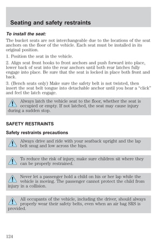 Seating and safety restraints 
To install the seat: 
The bucket seats are not interchangeable due to the locations of the seat 
anchors on the floor of the vehicle. Each seat must be installed in its 
original position. 
1. Position the seat in the vehicle. 
2. Align seat front hooks to front anchors and push forward into place, 
lower back of seat into the rear anchors until both rear latches fully 
engage into place. Be sure that the seat is locked in place both front and 
back. 
3. (Bench seats only) Make sure the safety belt is not twisted, then 
insert the seat belt tongue into detachable anchor until you hear a “click” 
and feel the latch engage. 
Always latch the vehicle seat to the floor, whether the seat is 
occupied or empty. If not latched, the seat may cause injury 
during a sudden stop. 
SAFETY RESTRAINTS 
Safety restraints precautions 
Always drive and ride with your seatback upright and the lap 
belt snug and low across the hips. 
To reduce the risk of injury, make sure children sit where they 
can be properly restrained. 
Never let a passenger hold a child on his or her lap while the 
vehicle is moving. The passenger cannot protect the child from 
injury in a collision. 
All occupants of the vehicle, including the driver, should always 
properly wear their safety belts, even when an air bag SRS is 
provided. 
124 
 
