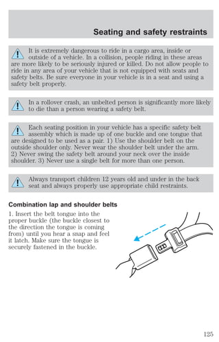 Seating and safety restraints 
It is extremely dangerous to ride in a cargo area, inside or 
outside of a vehicle. In a collision, people riding in these areas 
are more likely to be seriously injured or killed. Do not allow people to 
ride in any area of your vehicle that is not equipped with seats and 
safety belts. Be sure everyone in your vehicle is in a seat and using a 
safety belt properly. 
In a rollover crash, an unbelted person is significantly more likely 
to die than a person wearing a safety belt. 
Each seating position in your vehicle has a specific safety belt 
assembly which is made up of one buckle and one tongue that 
are designed to be used as a pair. 1) Use the shoulder belt on the 
outside shoulder only. Never wear the shoulder belt under the arm. 
2) Never swing the safety belt around your neck over the inside 
shoulder. 3) Never use a single belt for more than one person. 
Always transport children 12 years old and under in the back 
seat and always properly use appropriate child restraints. 
Combination lap and shoulder belts 
1. Insert the belt tongue into the 
proper buckle (the buckle closest to 
the direction the tongue is coming 
from) until you hear a snap and feel 
it latch. Make sure the tongue is 
securely fastened in the buckle. 
125 
 