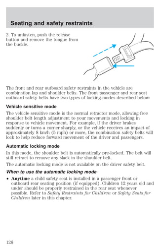 Seating and safety restraints 
2. To unfasten, push the release 
button and remove the tongue from 
the buckle. 
The front and rear outboard safety restraints in the vehicle are 
combination lap and shoulder belts. The front passenger and rear seat 
outboard safety belts have two types of locking modes described below: 
Vehicle sensitive mode 
The vehicle sensitive mode is the normal retractor mode, allowing free 
shoulder belt length adjustment to your movements and locking in 
response to vehicle movement. For example, if the driver brakes 
suddenly or turns a corner sharply, or the vehicle receives an impact of 
approximately 8 km/h (5 mph) or more, the combination safety belts will 
lock to help reduce forward movement of the driver and passengers. 
Automatic locking mode 
In this mode, the shoulder belt is automatically pre-locked. The belt will 
still retract to remove any slack in the shoulder belt. 
The automatic locking mode is not available on the driver safety belt. 
When to use the automatic locking mode 
² Anytime a child safety seat is installed in a passenger front or 
outboard rear seating position (if equipped). Children 12 years old and 
under should be properly restrained in the rear seat whenever 
possible. Refer to Safety Restraints for Children or Safety Seats for 
Children later in this chapter. 
126 
 