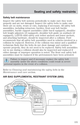 Safety belt maintenance 
Inspect the safety belt systems periodically to make sure they work 
properly and are not damaged. Inspect the safety belts to make sure 
there are no nicks, wears or cuts, replacing if necessary. All safety belt 
assemblies, including retractors, buckles, front seat belt buckle 
assemblies, buckle support assemblies (slide bar-if equipped), shoulder 
belt height adjusters (if equipped), shoulder belt guide on seatback (if 
equipped), LATCH child safety seat tether anchors and lower anchors, 
and attaching hardware, should be inspected after a collision. Ford 
recommends that all safety belt assemblies used in vehicles involved in a 
collision be replaced. However, if the collision was minor and a qualified 
technician finds that the belts do not show damage and continue to 
operate properly, they do not need to be replaced. Safety belt assemblies 
not in use during a collision should also be inspected and replaced if 
either damage or improper operation is noted. The front seat safety belt 
assemblies must be replaced if the pretensioners have been activated. 
Failure to inspect and if necessary replace the safety belt 
assembly under the above conditions could result in severe 
personal injuries in the event of a collision. 
Refer to Cleaning and maintaining the safety belts in the 
Maintenance and care section. 
AIR BAG SUPPLEMENTAL RESTRAINT SYSTEM (SRS) 
SEEK 
TUNE 
1 
BASS TREB BAL FADE 
EJ 
2 OFF 
OFF REAR 1 2 3 4 
MAX 
A/C 
A/C 
3 
4 
AUTO OFF 
1 
AUTO 
2 
PUSH INTERIOR 
F H 
1/2 
E C 
FUEL 
OVERDRIVE 
OFF/ON 
TEMP 
N 
O 
R 
M 
A 
L 
0 0 0 0 
30 
20 
40 
50 60 
70 
80 
60 
80 100 
120 
40 
140 
90 2 
0 
3 
4 
5 
6 
7 1 
SIDE 1 - 2 
REW FF 
TAPE 
AMS 
AM 
FM 
CD 
CLK 
VOL - PUSH ON 
CD COMP SHUFFLE 
CD 
SCAN 
DISCS 
1 2 3 4 5 6 
RR WIPER RR WASH 
SECURITY 
HAZARD 
RR DEFOG 
CRUISE 
ON OFF 
RES 
ACCEL 
CANCEL 
COAST 
SET 
VOL 
NEXT 
VOL 
Seating and safety restraints 
131 
 