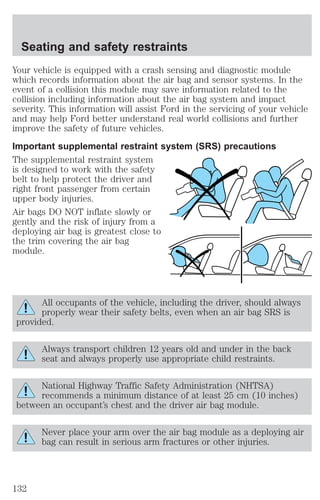 Seating and safety restraints 
Your vehicle is equipped with a crash sensing and diagnostic module 
which records information about the air bag and sensor systems. In the 
event of a collision this module may save information related to the 
collision including information about the air bag system and impact 
severity. This information will assist Ford in the servicing of your vehicle 
and may help Ford better understand real world collisions and further 
improve the safety of future vehicles. 
Important supplemental restraint system (SRS) precautions 
The supplemental restraint system 
is designed to work with the safety 
belt to help protect the driver and 
right front passenger from certain 
upper body injuries. 
Air bags DO NOT inflate slowly or 
gently and the risk of injury from a 
deploying air bag is greatest close to 
the trim covering the air bag 
module. 
All occupants of the vehicle, including the driver, should always 
properly wear their safety belts, even when an air bag SRS is 
provided. 
Always transport children 12 years old and under in the back 
seat and always properly use appropriate child restraints. 
National Highway Traffic Safety Administration (NHTSA) 
recommends a minimum distance of at least 25 cm (10 inches) 
between an occupant’s chest and the driver air bag module. 
Never place your arm over the air bag module as a deploying air 
bag can result in serious arm fractures or other injuries. 
132 
 