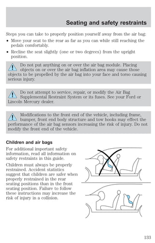 Seating and safety restraints 
Steps you can take to properly position yourself away from the air bag: 
² Move your seat to the rear as far as you can while still reaching the 
pedals comfortably. 
² Recline the seat slightly (one or two degrees) from the upright 
position. 
Do not put anything on or over the air bag module. Placing 
objects on or over the air bag inflation area may cause those 
objects to be propelled by the air bag into your face and torso causing 
serious injury. 
Do not attempt to service, repair, or modify the Air Bag 
Supplemental Restraint System or its fuses. See your Ford or 
Lincoln Mercury dealer. 
Modifications to the front end of the vehicle, including frame, 
bumper, front end body structure and tow hooks may effect the 
performance of the air bag sensors increasing the risk of injury. Do not 
modify the front end of the vehicle. 
Children and air bags 
For additional important safety 
information, read all information on 
safety restraints in this guide. 
Children must always be properly 
restrained. Accident statistics 
suggest that children are safer when 
properly restrained in the rear 
seating positions than in the front 
seating position. Failure to follow 
these instructions may increase the 
risk of injury in a collision. 
133 
 
