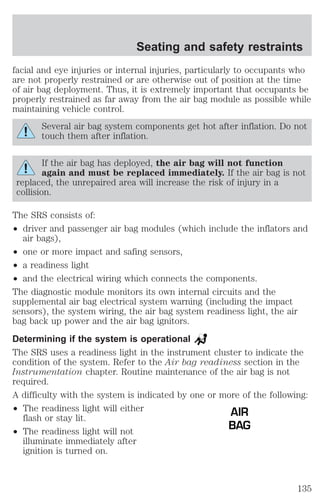 Seating and safety restraints 
facial and eye injuries or internal injuries, particularly to occupants who 
are not properly restrained or are otherwise out of position at the time 
of air bag deployment. Thus, it is extremely important that occupants be 
properly restrained as far away from the air bag module as possible while 
maintaining vehicle control. 
Several air bag system components get hot after inflation. Do not 
touch them after inflation. 
If the air bag has deployed, the air bag will not function 
again and must be replaced immediately. If the air bag is not 
replaced, the unrepaired area will increase the risk of injury in a 
collision. 
The SRS consists of: 
² driver and passenger air bag modules (which include the inflators and 
air bags), 
² one or more impact and safing sensors, 
² a readiness light 
² and the electrical wiring which connects the components. 
The diagnostic module monitors its own internal circuits and the 
supplemental air bag electrical system warning (including the impact 
sensors), the system wiring, the air bag system readiness light, the air 
bag back up power and the air bag ignitors. 
Determining if the system is operational 
The SRS uses a readiness light in the instrument cluster to indicate the 
condition of the system. Refer to the Air bag readiness section in the 
Instrumentation chapter. Routine maintenance of the air bag is not 
required. 
A difficulty with the system is indicated by one or more of the following: 
² The readiness light will either 
flash or stay lit. 
² The readiness light will not 
illuminate immediately after 
ignition is turned on. 
AIR 
BAG 
135 
 
