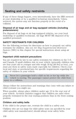 Seating and safety restraints 
If any of these things happen, even intermittently, have the SRS serviced 
at your dealership or by a qualified technician immediately. Unless 
serviced, the system may not function properly in the event of a 
collision. 
Disposal of air bags and air bag equipped vehicles (including 
pretensioners) 
For disposal of air bags or air bag equipped vehicles, see your local 
dealership or qualified technician. Air bags MUST BE disposed of by 
qualified personnel. 
SAFETY RESTRAINTS FOR CHILDREN 
See the following sections for directions on how to properly use safety 
restraints for children. Also see Air Bag Supplemental Restraint 
System (SRS) in this chapter for special instructions about using air 
bags. 
Important child restraint precautions 
You are required by law to use safety restraints for children in the U.S. 
and Canada. If small children ride in your vehicle (generally children who 
are four years old or younger and who weigh 18 kg [40 lbs] or less), you 
must put them in safety seats made especially for children. Check your 
local and state or provincial laws for specific requirements regarding the 
safety of children in your vehicle. 
Never let a passenger hold a child on his or her lap while the 
vehicle is moving. The passenger cannot protect the child from 
injury in a collision. 
Always follow the instructions and warnings that come with any infant or 
child restraint you might use. 
When possible, always place children under age 12 in the rear seat of 
your vehicle. Accident statistics suggest that children are safer when 
properly restrained in the rear seating positions than in the front seating 
position. 
Children and safety belts 
If the child is the proper size, restrain the child in a safety seat. 
Children who are too large for child safety seats (as specified by your 
child safety seat manufacturer) should always wear safety belts. 
136 
 