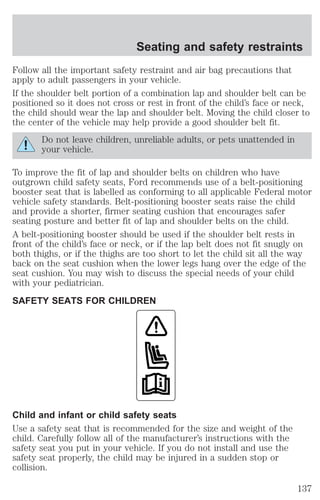 Seating and safety restraints 
Follow all the important safety restraint and air bag precautions that 
apply to adult passengers in your vehicle. 
If the shoulder belt portion of a combination lap and shoulder belt can be 
positioned so it does not cross or rest in front of the child’s face or neck, 
the child should wear the lap and shoulder belt. Moving the child closer to 
the center of the vehicle may help provide a good shoulder belt fit. 
Do not leave children, unreliable adults, or pets unattended in 
your vehicle. 
To improve the fit of lap and shoulder belts on children who have 
outgrown child safety seats, Ford recommends use of a belt-positioning 
booster seat that is labelled as conforming to all applicable Federal motor 
vehicle safety standards. Belt-positioning booster seats raise the child 
and provide a shorter, firmer seating cushion that encourages safer 
seating posture and better fit of lap and shoulder belts on the child. 
A belt-positioning booster should be used if the shoulder belt rests in 
front of the child’s face or neck, or if the lap belt does not fit snugly on 
both thighs, or if the thighs are too short to let the child sit all the way 
back on the seat cushion when the lower legs hang over the edge of the 
seat cushion. You may wish to discuss the special needs of your child 
with your pediatrician. 
SAFETY SEATS FOR CHILDREN 
Child and infant or child safety seats 
Use a safety seat that is recommended for the size and weight of the 
child. Carefully follow all of the manufacturer’s instructions with the 
safety seat you put in your vehicle. If you do not install and use the 
safety seat properly, the child may be injured in a sudden stop or 
collision. 
137 
 