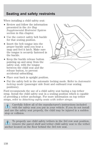 Seating and safety restraints 
When installing a child safety seat: 
² Review and follow the information 
presented in the Air Bag 
Supplemental Restraint System 
section in this chapter. 
² Use the correct safety belt buckle 
for that seating position. 
² Insert the belt tongue into the 
proper buckle until you hear a 
snap and feel it latch. Make sure 
the tongue is securely fastened in 
the buckle. 
² Keep the buckle release button 
pointing up and away from the 
safety seat, with the tongue 
between the child seat and the 
release button, to prevent 
accidental unbuckling. 
² Place seat back in upright position. 
² Put the safety belt in the automatic locking mode. Refer to Automatic 
locking mode (passenger side front and outboard rear seating 
positions). 
Ford recommends the use of a child safety seat having a top tether 
strap. Install the child safety seat in a seating position which is capable 
of providing a tether anchorage. For more information on top tether 
straps, refer to Attaching safety seats with tether straps. 
Carefully follow all of the manufacturer’s instructions included 
with the safety seat you put in your vehicle. If you do not install 
and use the safety seat properly, the child may be injured in a sudden 
stop or collision. 
To properly use child safety tethers in the 3rd row seat position, 
remove the parcel shelf and tether child safety seat to the tether 
anchor located on the floor behind the 3rd row seat. 
138 
 