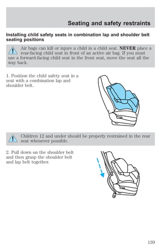 Seating and safety restraints 
Installing child safety seats in combination lap and shoulder belt 
seating positions 
Air bags can kill or injure a child in a child seat. NEVER place a 
rear-facing child seat in front of an active air bag. If you must 
use a forward-facing child seat in the front seat, move the seat all the 
way back. 
1. Position the child safety seat in a 
seat with a combination lap and 
shoulder belt. 
Children 12 and under should be properly restrained in the rear 
seat whenever possible. 
2. Pull down on the shoulder belt 
and then grasp the shoulder belt 
and lap belt together. 
139 
 