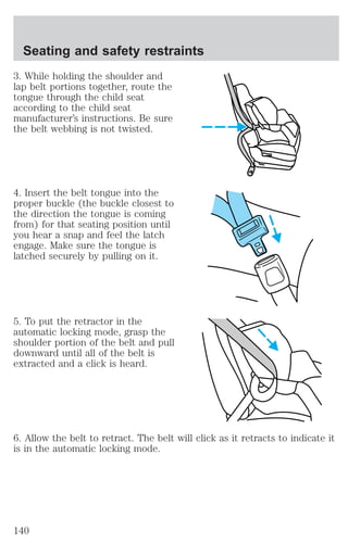 Seating and safety restraints 
3. While holding the shoulder and 
lap belt portions together, route the 
tongue through the child seat 
according to the child seat 
manufacturer’s instructions. Be sure 
the belt webbing is not twisted. 
4. Insert the belt tongue into the 
proper buckle (the buckle closest to 
the direction the tongue is coming 
from) for that seating position until 
you hear a snap and feel the latch 
engage. Make sure the tongue is 
latched securely by pulling on it. 
5. To put the retractor in the 
automatic locking mode, grasp the 
shoulder portion of the belt and pull 
downward until all of the belt is 
extracted and a click is heard. 
6. Allow the belt to retract. The belt will click as it retracts to indicate it 
is in the automatic locking mode. 
140 
 