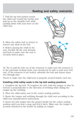 Seating and safety restraints 
7. Pull the lap belt portion across 
the child seat toward the buckle and 
pull up on the shoulder belt while 
pushing down with your knee on the 
child seat. 
8. Allow the safety belt to retract to 
remove any slack in the belt. 
9. Before placing the child in the 
seat, forcibly tilt the seat forward 
and back to make sure the seat is 
securely held in place. 
10. Try to pull the belt out of the retractor to make sure the retractor is 
in the automatic locking mode (you should not be able to pull more belt 
out). If the retractor is not locked, unbuckle the belt and repeat steps 
two through nine. 
Check to make sure the child seat is properly secured before each use. 
Installing child safety seats in the lap belt seating positions 
1. Lengthen the lap belt. To lengthen the belt, hold the tongue so that its 
bottom is perpendicular to the direction of webbing while sliding the 
tongue up the webbing. 
2. Place the child safety seat in the center seating position. 
3. Route the tongue and webbing through the child seat according to the 
child seat manufacturer’s instructions. 
4. Insert the belt tongue into the proper buckle for the center seating 
position until you hear a snap and feel it latch. Make sure the tongue is 
securely fastened to the buckle by pulling on tongue. 
141 
 