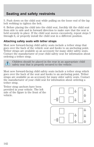 Seating and safety restraints 
5. Push down on the child seat while pulling on the loose end of the lap 
belt webbing to tighten the belt. 
6. Before placing the child into the child seat, forcibly tilt the child seat 
from side to side and in forward direction to make sure that the seat is 
held securely in place. If the child seat moves excessively, repeat steps 5 
through 6, or properly install the child seat in a different position. 
Attaching safety seats with tether straps 
Most new forward-facing child safety seats include a tether strap that 
goes over the back of the vehicle seat and hooks to an anchoring point. 
Tether straps are available as an accessory for many older safety seats. 
Contact the manufacturer of your child safety seat for information about 
ordering a tether strap. 
Children should be placed in the rear in an appropriate child 
safety seat that is properly secured to the vehicle. 
Most new forward-facing child safety seats include a tether strap which 
goes over the back of the seat and hooks to an anchoring point. Tether 
straps are available as an accessory for many older safety seats. Contact 
the manufacturer of your child seat for information about ordering a 
tether strap. 
Tether strap anchors have been 
provided in your vehicle. The left 
side of the figure is the front of the 
vehicle. 
142 
 