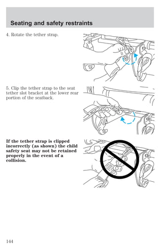 Seating and safety restraints 
4. Rotate the tether strap. 
5. Clip the tether strap to the seat 
tether slot bracket at the lower rear 
portion of the seatback. 
If the tether strap is clipped 
incorrectly (as shown) the child 
safety seat may not be retained 
properly in the event of a 
collision. 
144 
 