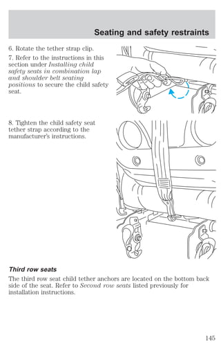 Seating and safety restraints 
6. Rotate the tether strap clip. 
7. Refer to the instructions in this 
section under Installing child 
safety seats in combination lap 
and shoulder belt seating 
positions to secure the child safety 
seat. 
8. Tighten the child safety seat 
tether strap according to the 
manufacturer’s instructions. 
Third row seats 
The third row seat child tether anchors are located on the bottom back 
side of the seat. Refer to Second row seats listed previously for 
installation instructions. 
145 
 