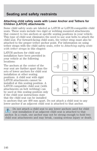 Seating and safety restraints 
Attaching child safety seats with Lower Anchor and Tethers for 
Children (LATCH) attachments 
Some child safety seats are labeled as LATCH or LATCH-compatible child 
seats. These seats include two rigid or webbing mounted attachments 
that connect to two anchors at specific seating positions in your vehicle. 
This type of child seat eliminates the need to use seat belts to attach the 
child seat. For forward-facing child seats, the tether strap must also be 
attached to the proper tether anchor point. For information on using 
tether straps with the child safety seats, refer to Attaching safety seats 
with tether straps in this chapter. 
LATCH anchors for child seat 
installation have been provided in 
your vehicle at the following 
locations: 
The anchors at the center of the 
rear seat are further apart than the 
sets of lower anchors for child seat 
installation at other seating 
positions. A child seat with rigid 
LATCH attachments cannot be 
installed at this seating position. A 
LATCH compatible child seat (with 
attachments on belt webbing) can 
be used at this seating position only 
if the child seat instructions state 
that the child seat can be installed 
to anchors that are 400 mm apart. Do not attach a child seat to any 
lower anchor if an adjacent child seat is attached to that anchor. 
Do not attach a child seat to any lower anchors used for child 
seat installation if an adjacent child seat is attached to that 
anchor. In a crash, one anchor may not be strong enough to hold two 
child seat attachments and may break, causing serious injury or death. 
146 
 