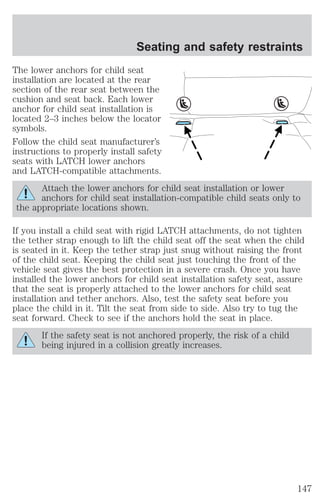 Seating and safety restraints 
The lower anchors for child seat 
installation are located at the rear 
section of the rear seat between the 
cushion and seat back. Each lower 
anchor for child seat installation is 
located 2–3 inches below the locator 
symbols. 
Follow the child seat manufacturer’s 
instructions to properly install safety 
seats with LATCH lower anchors 
and LATCH-compatible attachments. 
Attach the lower anchors for child seat installation or lower 
anchors for child seat installation-compatible child seats only to 
the appropriate locations shown. 
If you install a child seat with rigid LATCH attachments, do not tighten 
the tether strap enough to lift the child seat off the seat when the child 
is seated in it. Keep the tether strap just snug without raising the front 
of the child seat. Keeping the child seat just touching the front of the 
vehicle seat gives the best protection in a severe crash. Once you have 
installed the lower anchors for child seat installation safety seat, assure 
that the seat is properly attached to the lower anchors for child seat 
installation and tether anchors. Also, test the safety seat before you 
place the child in it. Tilt the seat from side to side. Also try to tug the 
seat forward. Check to see if the anchors hold the seat in place. 
If the safety seat is not anchored properly, the risk of a child 
being injured in a collision greatly increases. 
147 
 