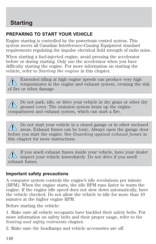 Starting 
PREPARING TO START YOUR VEHICLE 
Engine starting is controlled by the powertrain control system. This 
system meets all Canadian Interference-Causing Equipment standard 
requirements regulating the impulse electrical field strength of radio noise. 
When starting a fuel-injected engine, avoid pressing the accelerator 
before or during starting. Only use the accelerator when you have 
difficulty starting the engine. For more information on starting the 
vehicle, refer to Starting the engine in this chapter. 
Extended idling at high engine speeds can produce very high 
temperatures in the engine and exhaust system, creating the risk 
of fire or other damage. 
Do not park, idle, or drive your vehicle in dry grass or other dry 
ground cover. The emission system heats up the engine 
compartment and exhaust system, which can start a fire. 
Do not start your vehicle in a closed garage or in other enclosed 
areas. Exhaust fumes can be toxic. Always open the garage door 
before you start the engine. See Guarding against exhaust fumes in 
this chapter for more instructions. 
If you smell exhaust fumes inside your vehicle, have your dealer 
inspect your vehicle immediately. Do not drive if you smell 
exhaust fumes. 
Important safety precautions 
A computer system controls the engine’s idle revolutions per minute 
(RPM). When the engine starts, the idle RPM runs faster to warm the 
engine. If the engine idle speed does not slow down automatically, have 
the vehicle checked. Do not allow the vehicle to idle for more than 10 
minutes at the higher engine RPM. 
Before starting the vehicle: 
1. Make sure all vehicle occupants have buckled their safety belts. For 
more information on safety belts and their proper usage, refer to the 
Seating and safety restraints chapter. 
2. Make sure the headlamps and vehicle accessories are off. 
148 
 