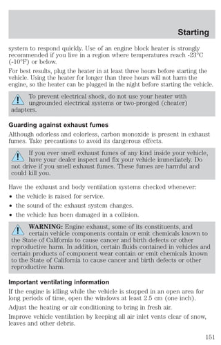 Starting 
system to respond quickly. Use of an engine block heater is strongly 
recommended if you live in a region where temperatures reach -23°C 
(-10°F) or below. 
For best results, plug the heater in at least three hours before starting the 
vehicle. Using the heater for longer than three hours will not harm the 
engine, so the heater can be plugged in the night before starting the vehicle. 
To prevent electrical shock, do not use your heater with 
ungrounded electrical systems or two-pronged (cheater) 
adapters. 
Guarding against exhaust fumes 
Although odorless and colorless, carbon monoxide is present in exhaust 
fumes. Take precautions to avoid its dangerous effects. 
If you ever smell exhaust fumes of any kind inside your vehicle, 
have your dealer inspect and fix your vehicle immediately. Do 
not drive if you smell exhaust fumes. These fumes are harmful and 
could kill you. 
Have the exhaust and body ventilation systems checked whenever: 
² the vehicle is raised for service. 
² the sound of the exhaust system changes. 
² the vehicle has been damaged in a collision. 
WARNING: Engine exhaust, some of its constituents, and 
certain vehicle components contain or emit chemicals known to 
the State of California to cause cancer and birth defects or other 
reproductive harm. In addition, certain fluids contained in vehicles and 
certain products of component wear contain or emit chemicals known 
to the State of California to cause cancer and birth defects or other 
reproductive harm. 
Important ventilating information 
If the engine is idling while the vehicle is stopped in an open area for 
long periods of time, open the windows at least 2.5 cm (one inch). 
Adjust the heating or air conditioning to bring in fresh air. 
Improve vehicle ventilation by keeping all air inlet vents clear of snow, 
leaves and other debris. 
151 
 