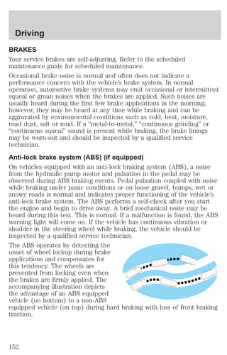 Driving 
BRAKES 
Your service brakes are self-adjusting. Refer to the scheduled 
maintenance guide for scheduled maintenance. 
Occasional brake noise is normal and often does not indicate a 
performance concern with the vehicle’s brake system. In normal 
operation, automotive brake systems may emit occasional or intermittent 
squeal or groan noises when the brakes are applied. Such noises are 
usually heard during the first few brake applications in the morning; 
however, they may be heard at any time while braking and can be 
aggravated by environmental conditions such as cold, heat, moisture, 
road dust, salt or mud. If a “metal-to-metal,” “continuous grinding” or 
“continuous squeal” sound is present while braking, the brake linings 
may be worn-out and should be inspected by a qualified service 
technician. 
Anti-lock brake system (ABS) (if equipped) 
On vehicles equipped with an anti-lock braking system (ABS), a noise 
from the hydraulic pump motor and pulsation in the pedal may be 
observed during ABS braking events. Pedal pulsation coupled with noise 
while braking under panic conditions or on loose gravel, bumps, wet or 
snowy roads is normal and indicates proper functioning of the vehicle’s 
anti-lock brake system. The ABS performs a self-check after you start 
the engine and begin to drive away. A brief mechanical noise may be 
heard during this test. This is normal. If a malfunction is found, the ABS 
warning light will come on. If the vehicle has continuous vibration or 
shudder in the steering wheel while braking, the vehicle should be 
inspected by a qualified service technician. 
The ABS operates by detecting the 
onset of wheel lockup during brake 
applications and compensates for 
this tendency. The wheels are 
prevented from locking even when 
the brakes are firmly applied. The 
accompanying illustration depicts 
the advantage of an ABS equipped 
vehicle (on bottom) to a non-ABS 
equipped vehicle (on top) during hard braking with loss of front braking 
traction. 
152 
 