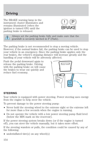 Driving 
The BRAKE warning lamp in the 
instrument cluster illuminates and 
remains illuminated (when the 
ignition is turned ON) until the 
parking brake is released. 
! P 
BRAKE 
Always set the parking brake fully and make sure that the 
gearshift is securely latched in P (Park). 
The parking brake is not recommended to stop a moving vehicle. 
However, if the normal brakes fail, the parking brake can be used to stop 
your vehicle in an emergency. Since the parking brake applies only the 
rear brakes, the vehicle’s stopping distance will increase greatly and the 
handling of your vehicle will be adversely affected. 
Push the pedal downward again to 
release the parking brake. Driving 
with the parking brake on will cause 
the brakes to wear out quickly and 
reduce fuel economy. 
PUSH 
TO 
RELEASE 
STEERING 
Your vehicle is equipped with power steering. Power steering uses energy 
from the engine to help steer the vehicle. 
To prevent damage to the power steering pump: 
² Never hold the steering wheel to the extreme right or the extreme left 
for more than a few seconds when the engine is running. 
² Do not operate the vehicle with a low power steering pump fluid level 
(below the MIN mark on the reservoir). 
If the power steering system breaks down (or if the engine is turned 
off), you can steer the vehicle manually, but it takes more effort. 
If the steering wanders or pulls, the condition could be caused by any of 
the following: 
² underinflated tire(s) on any wheel(s) 
154 
 