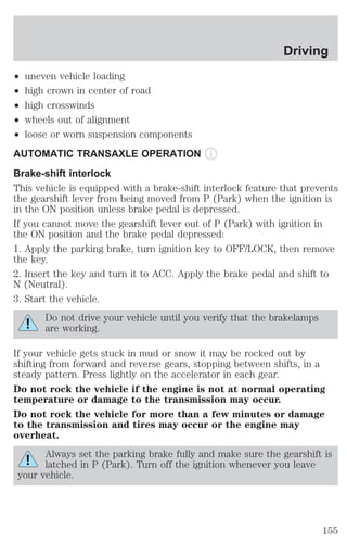 ² uneven vehicle loading 
² high crown in center of road 
² high crosswinds 
² wheels out of alignment 
² loose or worn suspension components 
AUTOMATIC TRANSAXLE OPERATION 
Brake-shift interlock 
This vehicle is equipped with a brake-shift interlock feature that prevents 
the gearshift lever from being moved from P (Park) when the ignition is 
in the ON position unless brake pedal is depressed. 
If you cannot move the gearshift lever out of P (Park) with ignition in 
the ON position and the brake pedal depressed: 
1. Apply the parking brake, turn ignition key to OFF/LOCK, then remove 
the key. 
2. Insert the key and turn it to ACC. Apply the brake pedal and shift to 
N (Neutral). 
3. Start the vehicle. 
Do not drive your vehicle until you verify that the brakelamps 
are working. 
If your vehicle gets stuck in mud or snow it may be rocked out by 
shifting from forward and reverse gears, stopping between shifts, in a 
steady pattern. Press lightly on the accelerator in each gear. 
Do not rock the vehicle if the engine is not at normal operating 
temperature or damage to the transmission may occur. 
Do not rock the vehicle for more than a few minutes or damage 
to the transmission and tires may occur or the engine may 
overheat. 
Always set the parking brake fully and make sure the gearshift is 
latched in P (Park). Turn off the ignition whenever you leave 
your vehicle. 
Driving 
155 
 