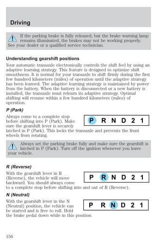 If the parking brake is fully released, but the brake warning lamp 
remains illuminated, the brakes may not be working properly. 
See your dealer or a qualified service technician. 
Understanding gearshift positions 
Your automatic transaxle electronically controls the shift feel by using an 
adaptive learning strategy. This feature is designed to optimize shift 
smoothness. It is normal for your transaxle to shift firmly during the first 
few hundred kilometers (miles) of operation until the adaptive strategy 
has been learned. The adaptive learning strategy is maintained by power 
from the battery. When the battery is disconnected or a new battery is 
installed, the transaxle must relearn its adaptive strategy. Optimal 
shifting will resume within a few hundred kilometers (miles) of 
operation. 
P (Park) 
Always come to a complete stop 
before shifting into P (Park). Make 
P R N D 2 1 
sure the gearshift lever is securely 
latched in P (Park). This locks the transaxle and prevents the front 
wheels from rotating. 
Always set the parking brake fully and make sure the gearshift is 
latched in P (Park). Turn off the ignition whenever you leave 
your vehicle. 
R (Reverse) 
With the gearshift lever in R 
(Reverse), the vehicle will move 
backward. You should always come 
to a complete stop before shifting into and out of R (Reverse). 
N (Neutral) 
With the gearshift lever in the N 
(Neutral) position, the vehicle can 
be started and is free to roll. Hold 
the brake pedal down while in this position. 
P R N D 2 1 
P R N D 2 1 
Driving 
156 
 