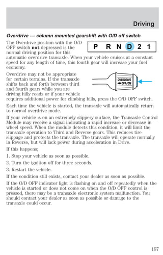 Overdrive — column mounted gearshift with O/D off switch 
The Overdrive position with the O/D 
OFF switch not depressed is the 
P R N D 2 1 
normal driving position for this 
automatic overdrive transaxle. When your vehicle cruises at a constant 
speed for any length of time, this fourth gear will increase your fuel 
economy. 
Overdrive may not be appropriate 
for certain terrains. If the transaxle 
OVERDRIVE 
shifts back and forth between third 
OFF/ON 
and fourth gears while you are 
driving hilly roads or if your vehicle 
requires additional power for climbing hills, press the O/D OFF switch. 
Each time the vehicle is started, the transaxle will automatically return 
to normal overdrive mode. 
If your vehicle is on an extremely slippery surface, the Transaxle Control 
Module may receive a signal indicating a rapid increase or decrease in 
wheel speed. When the module detects this condition, it will limit the 
transaxle operation to Third and Reverse gears. This reduces tire 
slippage and protects the transaxle. The transaxle will operate normally 
in Reverse, but will lack power during acceleration in Drive. 
If this happens; 
1. Stop your vehicle as soon as possible. 
2. Turn the ignition off for three seconds. 
3. Restart the vehicle. 
If the condition still exists, contact your dealer as soon as possible. 
If the O/D OFF indicator light is flashing on and off repeatedly when the 
vehicle is started or does not come on when the O/D OFF control is 
pressed, there may be a transaxle electronic system malfunction. You 
should contact your dealer as soon as possible or damage to the 
transaxle could occur. 
Driving 
157 
 