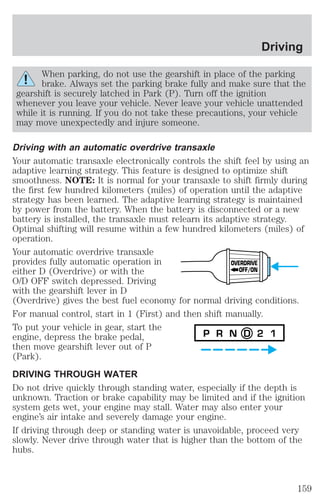 Driving 
When parking, do not use the gearshift in place of the parking 
brake. Always set the parking brake fully and make sure that the 
gearshift is securely latched in Park (P). Turn off the ignition 
whenever you leave your vehicle. Never leave your vehicle unattended 
while it is running. If you do not take these precautions, your vehicle 
may move unexpectedly and injure someone. 
Driving with an automatic overdrive transaxle 
Your automatic transaxle electronically controls the shift feel by using an 
adaptive learning strategy. This feature is designed to optimize shift 
smoothness. NOTE: It is normal for your transaxle to shift firmly during 
the first few hundred kilometers (miles) of operation until the adaptive 
strategy has been learned. The adaptive learning strategy is maintained 
by power from the battery. When the battery is disconnected or a new 
battery is installed, the transaxle must relearn its adaptive strategy. 
Optimal shifting will resume within a few hundred kilometers (miles) of 
operation. 
Your automatic overdrive transaxle 
provides fully automatic operation in 
OVERDRIVE 
either D (Overdrive) or with the 
OFF/ON 
O/D OFF switch depressed. Driving 
with the gearshift lever in D 
(Overdrive) gives the best fuel economy for normal driving conditions. 
For manual control, start in 1 (First) and then shift manually. 
To put your vehicle in gear, start the 
engine, depress the brake pedal, 
P R N D 2 1 
then move gearshift lever out of P 
(Park). 
DRIVING THROUGH WATER 
Do not drive quickly through standing water, especially if the depth is 
unknown. Traction or brake capability may be limited and if the ignition 
system gets wet, your engine may stall. Water may also enter your 
engine’s air intake and severely damage your engine. 
If driving through deep or standing water is unavoidable, proceed very 
slowly. Never drive through water that is higher than the bottom of the 
hubs. 
159 
 