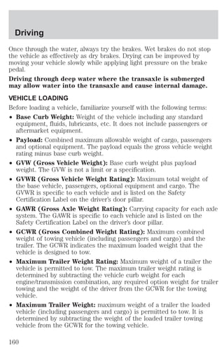 Driving 
Once through the water, always try the brakes. Wet brakes do not stop 
the vehicle as effectively as dry brakes. Drying can be improved by 
moving your vehicle slowly while applying light pressure on the brake 
pedal. 
Driving through deep water where the transaxle is submerged 
may allow water into the transaxle and cause internal damage. 
VEHICLE LOADING 
Before loading a vehicle, familiarize yourself with the following terms: 
² Base Curb Weight: Weight of the vehicle including any standard 
equipment, fluids, lubricants, etc. It does not include passengers or 
aftermarket equipment. 
² Payload: Combined maximum allowable weight of cargo, passengers 
and optional equipment. The payload equals the gross vehicle weight 
rating minus base curb weight. 
² GVW (Gross Vehicle Weight): Base curb weight plus payload 
weight. The GVW is not a limit or a specification. 
² GVWR (Gross Vehicle Weight Rating): Maximum total weight of 
the base vehicle, passengers, optional equipment and cargo. The 
GVWR is specific to each vehicle and is listed on the Safety 
Certification Label on the driver’s door pillar. 
² GAWR (Gross Axle Weight Rating): Carrying capacity for each axle 
system. The GAWR is specific to each vehicle and is listed on the 
Safety Certification Label on the driver’s door pillar. 
² GCWR (Gross Combined Weight Rating): Maximum combined 
weight of towing vehicle (including passengers and cargo) and the 
trailer. The GCWR indicates the maximum loaded weight that the 
vehicle is designed to tow. 
² Maximum Trailer Weight Rating: Maximum weight of a trailer the 
vehicle is permitted to tow. The maximum trailer weight rating is 
determined by subtracting the vehicle curb weight for each 
engine/transmission combination, any required option weight for trailer 
towing and the weight of the driver from the GCWR for the towing 
vehicle. 
² Maximum Trailer Weight: maximum weight of a trailer the loaded 
vehicle (including passengers and cargo) is permitted to tow. It is 
determined by subtracting the weight of the loaded trailer towing 
vehicle from the GCWR for the towing vehicle. 
160 
 