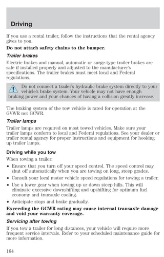 Driving 
If you use a rental trailer, follow the instructions that the rental agency 
gives to you. 
Do not attach safety chains to the bumper. 
Trailer brakes 
Electric brakes and manual, automatic or surge-type trailer brakes are 
safe if installed properly and adjusted to the manufacturer’s 
specifications. The trailer brakes must meet local and Federal 
regulations. 
Do not connect a trailer’s hydraulic brake system directly to your 
vehicle’s brake system. Your vehicle may not have enough 
braking power and your chances of having a collision greatly increase. 
The braking system of the tow vehicle is rated for operation at the 
GVWR not GCWR. 
Trailer lamps 
Trailer lamps are required on most towed vehicles. Make sure your 
trailer lamps conform to local and Federal regulations. See your dealer or 
trailer rental agency for proper instructions and equipment for hooking 
up trailer lamps. 
Driving while you tow 
When towing a trailer: 
² Ensure that you turn off your speed control. The speed control may 
shut off automatically when you are towing on long, steep grades. 
² Consult your local motor vehicle speed regulations for towing a trailer. 
² Use a lower gear when towing up or down steep hills. This will 
eliminate excessive downshifting and upshifting for optimum fuel 
economy and transaxle cooling. 
² Anticipate stops and brake gradually. 
Exceeding the GCWR rating may cause internal transaxle damage 
and void your warranty coverage. 
Servicing after towing 
If you tow a trailer for long distances, your vehicle will require more 
frequent service intervals. Refer to your scheduled maintenance guide for 
more information. 
164 
 