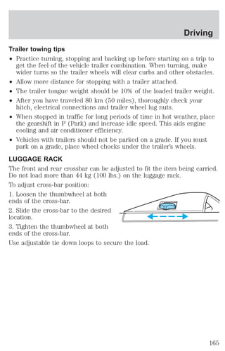 Driving 
Trailer towing tips 
² Practice turning, stopping and backing up before starting on a trip to 
get the feel of the vehicle trailer combination. When turning, make 
wider turns so the trailer wheels will clear curbs and other obstacles. 
² Allow more distance for stopping with a trailer attached. 
² The trailer tongue weight should be 10% of the loaded trailer weight. 
² After you have traveled 80 km (50 miles), thoroughly check your 
hitch, electrical connections and trailer wheel lug nuts. 
² When stopped in traffic for long periods of time in hot weather, place 
the gearshift in P (Park) and increase idle speed. This aids engine 
cooling and air conditioner efficiency. 
² Vehicles with trailers should not be parked on a grade. If you must 
park on a grade, place wheel chocks under the trailer’s wheels. 
LUGGAGE RACK 
The front and rear crossbar can be adjusted to fit the item being carried. 
Do not load more than 44 kg (100 lbs.) on the luggage rack. 
To adjust cross-bar position: 
1. Loosen the thumbwheel at both 
ends of the cross-bar. 
2. Slide the cross-bar to the desired 
location. 
3. Tighten the thumbwheel at both 
ends of the cross-bar. 
Use adjustable tie down loops to secure the load. 
165 
 