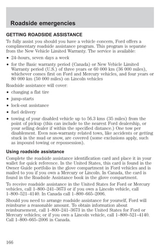 Roadside emergencies 
GETTING ROADSIDE ASSISTANCE 
To fully assist you should you have a vehicle concern, Ford offers a 
complimentary roadside assistance program. This program is separate 
from the New Vehicle Limited Warranty. The service is available: 
² 24–hours, seven days a week 
² for the Basic warranty period (Canada) or New Vehicle Limited 
Warranty period (U.S.) of three years or 60 000 km (36 000 miles), 
whichever comes first on Ford and Mercury vehicles, and four years or 
80 000 km (50 000 miles) on Lincoln vehicles 
Roadside assistance will cover: 
² changing a flat tire 
² jump-starts 
² lock-out assistance 
² fuel delivery 
² towing of your disabled vehicle up to 56.3 kms (35 miles) from the 
point of pickup (this can include to the nearest Ford dealership, or 
your selling dealer if within the specified distance.) One tow per 
disablement. Even non-warranty related tows, like accidents or getting 
stuck in the mud or snow, are covered (some exclusions apply, such 
as impound towing or repossession). 
Using roadside assistance 
Complete the roadside assistance identification card and place it in your 
wallet for quick reference. In the United States, this card is found in the 
Owner Guide portfolio in the glove compartment in Ford vehicles and is 
mailed to you if you own a Mercury or Lincoln. In Canada, the card is 
found in the Roadside Assistance book in the glove compartment. 
To receive roadside assistance in the United States for Ford or Mercury 
vehicles, call 1–800–241–3673 or if you own a Lincoln vehicle, call 
1–800–521–4140. In Canada call 1–800–665–2006. 
Should you need to arrange roadside assistance for yourself, Ford will 
reimburse a reasonable amount. To obtain information about 
reimbursement, call 1–800–241–3673 in the United States for Ford or 
Mercury vehicles; or if you own a Lincoln vehicle, call 1–800–521–4140. 
Call 1–800–665–2006 in Canada. 
166 
 