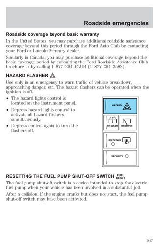 Roadside emergencies 
Roadside coverage beyond basic warranty 
In the United States, you may purchase additional roadside assistance 
coverage beyond this period through the Ford Auto Club by contacting 
your Ford or Lincoln Mercury dealer. 
Similarly in Canada, you may purchase additional coverage beyond the 
basic coverage period by consulting the Ford Roadside Assistance Club 
brochure or by calling 1–877–294–CLUB (1–877–294–2582). 
HAZARD FLASHER 
Use only in an emergency to warn traffic of vehicle breakdown, 
approaching danger, etc. The hazard flashers can be operated when the 
ignition is off. 
² The hazard lights control is 
located on the instrument panel. 
² Depress hazard lights control to 
activate all hazard flashers 
simultaneously. 
² Depress control again to turn the 
flashers off. 
HAZARD 
RR WASH RR WIPER 
RR DEFOG 
SECURITY 
RESETTING THE FUEL PUMP SHUT-OFF SWITCH FUEL 
RESET 
The fuel pump shut-off switch is a device intended to stop the electric 
fuel pump when your vehicle has been involved in a substantial jolt. 
After a collision, if the engine cranks but does not start, the fuel pump 
shut-off switch may have been activated. 
167 
 