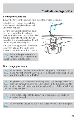 Roadside emergencies 
Stowing the spare tire 
1. Lay the tire on the ground with the interior side facing up. 
2. Install the retainer through the 
wheel center and slide the wheel 
under the vehicle. 
3. Turn the wrench clockwise until 
the tire is raised to its original 
position underneath the vehicle. The 
hex nut ratchets when the tire is 
raised to the stowed position. It will 
not allow you to overtighten. 
4. Check seating position of tire for 
looseness against the underbody 
supports and retighten if necessary. 
Ensure the position of the 
tire is not too far forward to 
avoid contact with the axle. 
Tire change procedure 
When one of the front wheels is off the ground, the transaxle 
alone will not prevent the vehicle from moving or slipping off the 
jack, even if the vehicle is in P (Park). 
To prevent the vehicle from moving when you change a tire, be 
sure the parking brake is set, then block (in both directions) the 
wheel that is diagonally opposite (other side and end of the vehicle) to 
the tire being changed. 
If the vehicle slips off the jack, you or someone else could be 
seriously injured. 
All occupants should be out of the vehicle while it is on the jack. 
177 
 