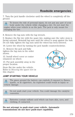 Roadside emergencies 
7. Turn the jack handle clockwise until the wheel is completely off the 
ground. 
To lessen the risk of personal injury, do not put any part of your 
body under the vehicle while changing a tire. Do not start the 
engine when your vehicle is on the jack. The jack is only meant for 
changing the tire. 
8. Remove the lug nuts with the lug wrench. 
9. Replace the flat tire with the spare tire, making sure the valve stem is 
facing outward. Reinstall lug nuts until the wheel is snug against the hub. 
Do not fully tighten the lug nuts until the wheel has been lowered. 
10. Lower the wheel by turning the jack handle counterclockwise. 
11. Remove the jack and fully 
1 
tighten the lug nuts in the order 
shown. 
12. Install wheel cover or center 
ornament on wheel. 
3 4 
13. Put jack assembly away in the 
proper location. 
Store flat tire under the vehicle. 
5 2 
Refer to Stowing the spare tire in 
this chapter. 
JUMP STARTING YOUR VEHICLE 
The gases around the battery can explode if exposed to flames, 
sparks, or lit cigarettes. An explosion could result in injury or 
vehicle damage. 
Do not push start your vehicle. You could damage the catalytic 
converter. 
Batteries contain sulfuric acid which can burn skin, eyes, and 
clothing, if contacted. 
Do not attempt to push start your vehicle. Automatic 
transmissions do not have push-start capability. 
179 
 