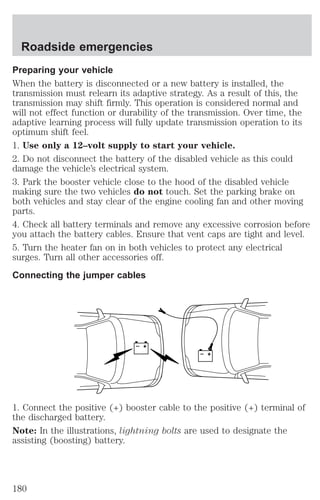 Roadside emergencies 
Preparing your vehicle 
When the battery is disconnected or a new battery is installed, the 
transmission must relearn its adaptive strategy. As a result of this, the 
transmission may shift firmly. This operation is considered normal and 
will not effect function or durability of the transmission. Over time, the 
adaptive learning process will fully update transmission operation to its 
optimum shift feel. 
1. Use only a 12–volt supply to start your vehicle. 
2. Do not disconnect the battery of the disabled vehicle as this could 
damage the vehicle’s electrical system. 
3. Park the booster vehicle close to the hood of the disabled vehicle 
making sure the two vehicles do not touch. Set the parking brake on 
both vehicles and stay clear of the engine cooling fan and other moving 
parts. 
4. Check all battery terminals and remove any excessive corrosion before 
you attach the battery cables. Ensure that vent caps are tight and level. 
5. Turn the heater fan on in both vehicles to protect any electrical 
surges. Turn all other accessories off. 
Connecting the jumper cables 
+ 
– 
+ 
– 
1. Connect the positive (+) booster cable to the positive (+) terminal of 
the discharged battery. 
Note: In the illustrations, lightning bolts are used to designate the 
assisting (boosting) battery. 
180 
 